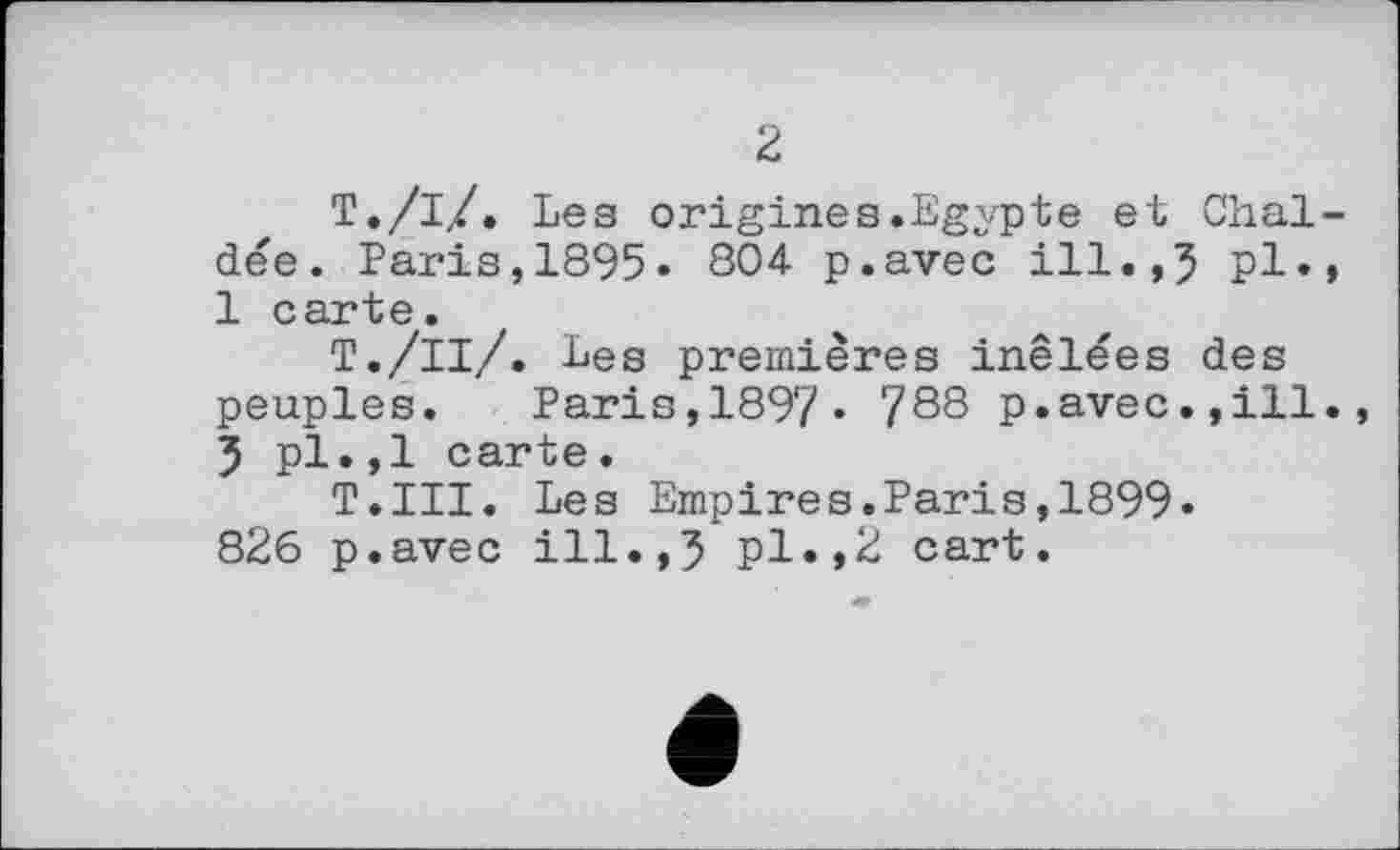 ﻿2
Т./і/. Les origines.Egypte et Chaldee. Paris,1895« 804 p.avec ill.,5 pl., 1 carte.
T./її/. Les premières inêlées des peuples. Paris,1897« 788 p.avec.,ill., 5 pl.,1 carte.
T.III. Les Empires.Paris,1899. 826 p.avec ill.,5 pl.,2 cart.